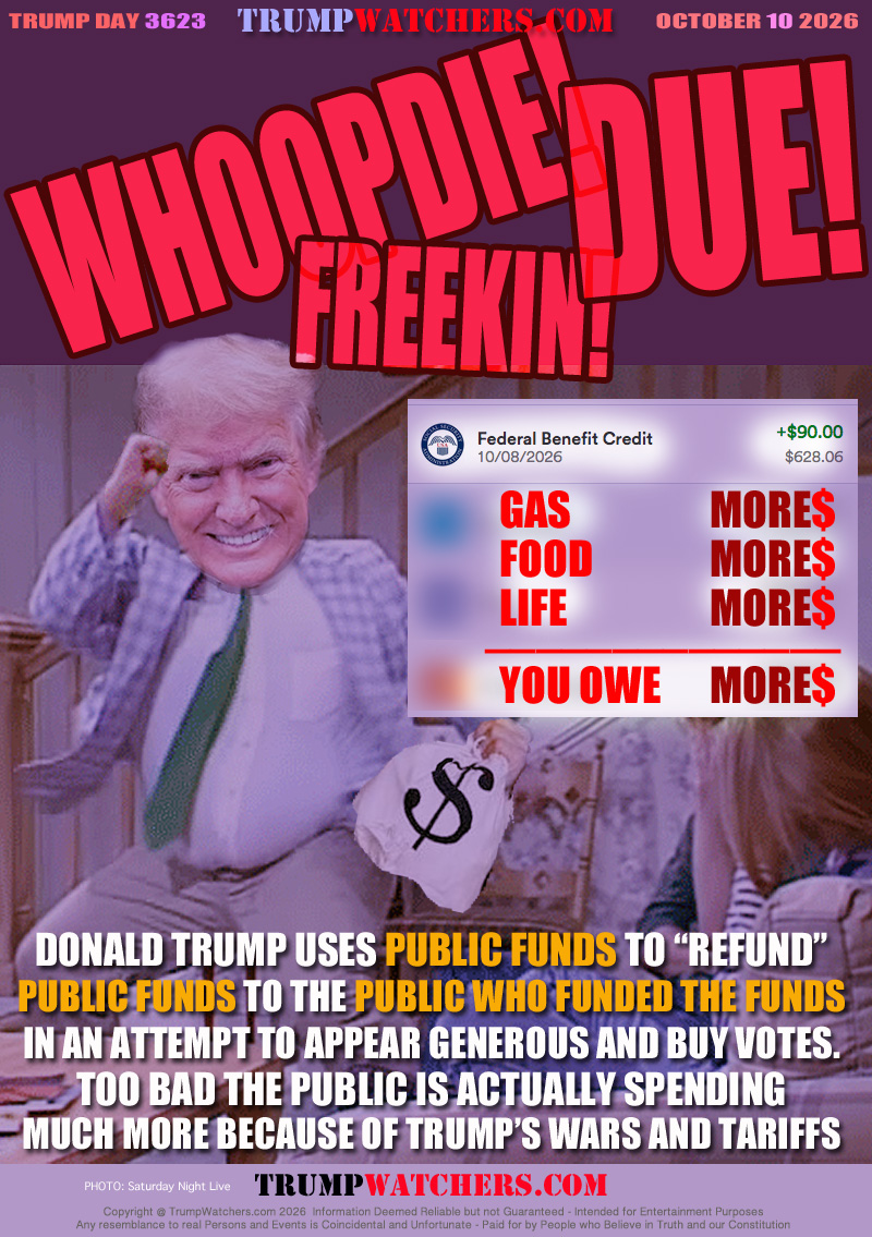 DONALD TRUMP USES PUBLIC FUNDS TO “REFUND”
PUBLIC FUNDS TO THE PUBLIC WHO FUNDED THE FUNDS
IN AN ATTEMPT TO APPEAR GENEROUS AND BUY VOTES.
TOO BAD THE PUBLIC IS ACTUALLY SPENDING
MUCH MORE BECAUSE OF TRUMP’S WARS AND TARIFFS